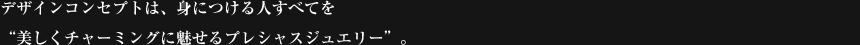 デザインコンセプトは、身につける人すべてを"美しくチャーミングに魅せるプレシャスジュエリー"。
