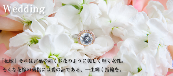Wedding 「花嫁」それは言葉の如くお花のように美しく輝く女性。そんな花嫁の薬指には愛の証である、一生輝く指輪を。